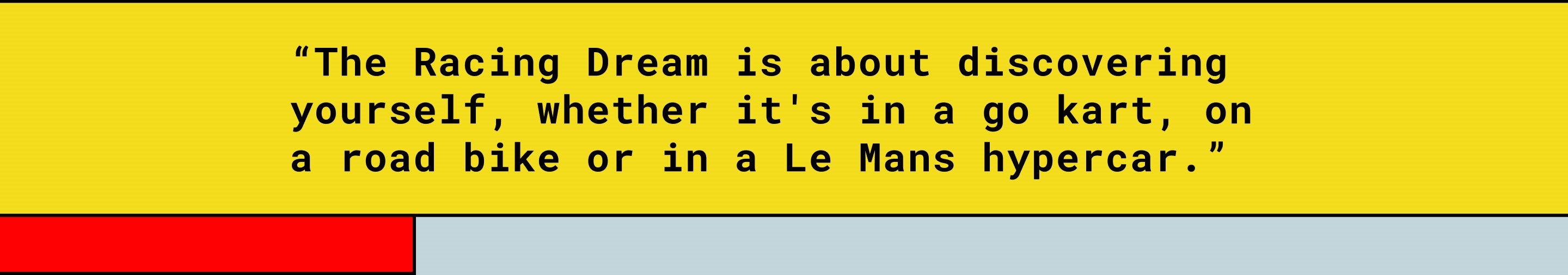 “The Racing Dream is about discovering yourself, whether it's in a go kart, on a road bike or in a Le Mans hypercar.”